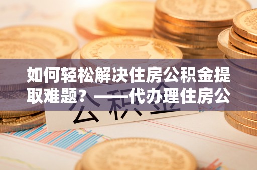 浑源如何轻松解决住房公积金提取难题？——代办理住房公积金提取服务全解析