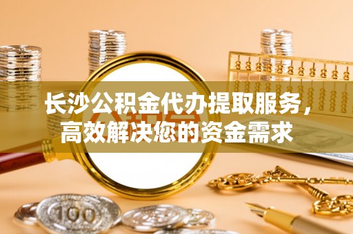 浑源长沙公积金代办提取服务，高效解决您的资金需求