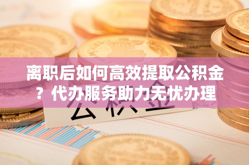 浑源离职后如何高效提取公积金？代办服务助力无忧办理