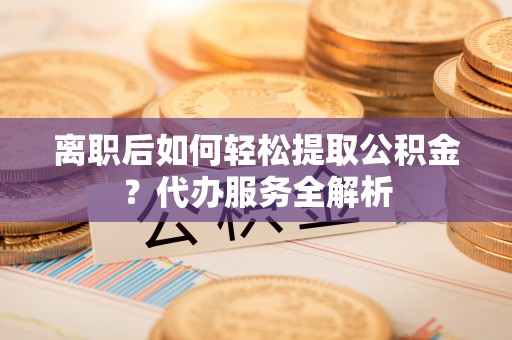 浑源离职后如何轻松提取公积金？代办服务全解析