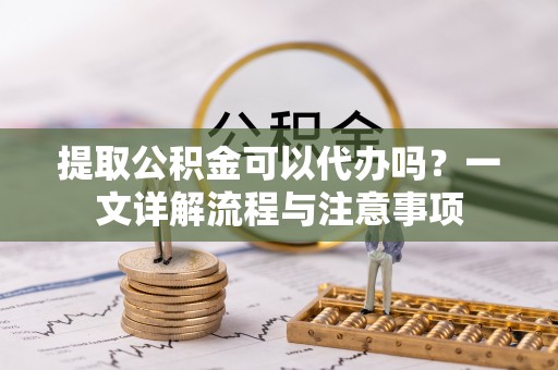 浑源提取公积金可以代办吗？一文详解流程与注意事项