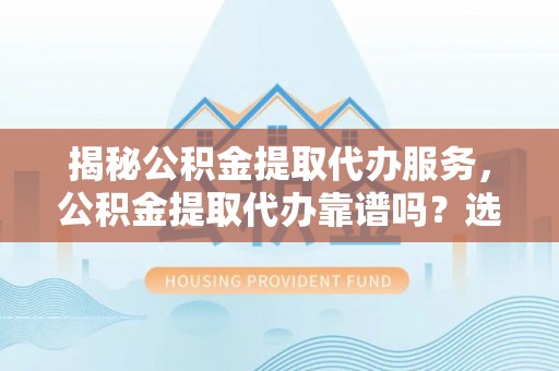 浑源揭秘公积金提取代办服务，公积金提取代办靠谱吗？选择需谨慎
