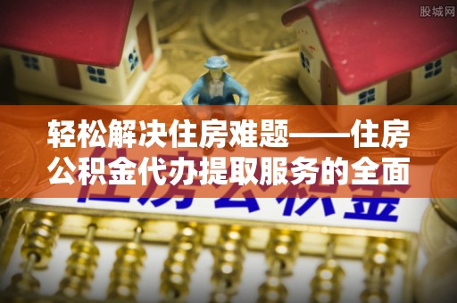 浑源轻松解决住房难题——住房公积金代办提取服务的全面解析与实用指南