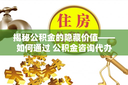 浑源揭秘公积金的隐藏价值——如何通过 公积金咨询代办提取 优化财富管理