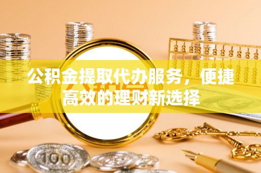 浑源公积金提取代办服务，便捷高效的理财新选择