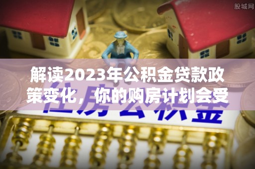 浑源解读2023年公积金贷款政策变化，你的购房计划会受到影响吗？