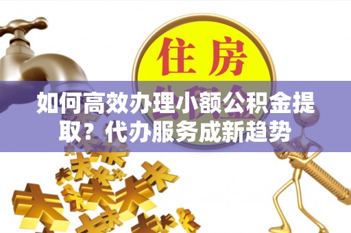 浑源如何高效办理小额公积金提取？代办服务成新趋势
