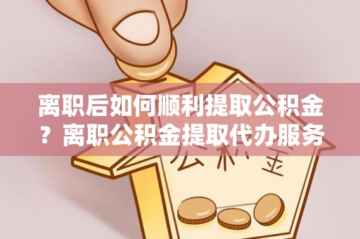 浑源离职后如何顺利提取公积金？离职公积金提取代办服务帮你搞定！