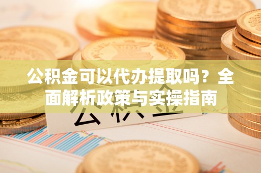 浑源公积金可以代办提取吗？全面解析政策与实操指南