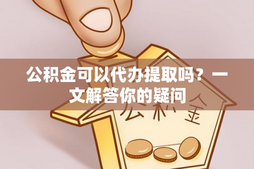 浑源公积金可以代办提取吗？一文解答你的疑问