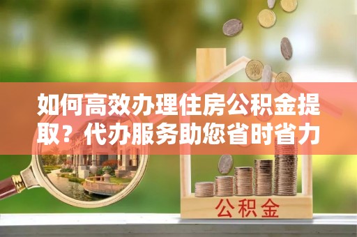浑源如何高效办理住房公积金提取？代办服务助您省时省力