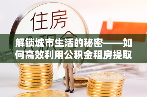 浑源解锁城市生活的秘密——如何高效利用公积金租房提取政策优化居住体验