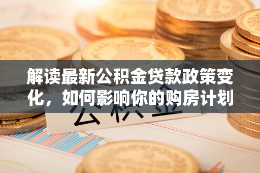浑源解读最新公积金贷款政策变化，如何影响你的购房计划？