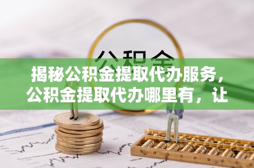 浑源揭秘公积金提取代办服务，公积金提取代办哪里有，让你省时省心的解决方案