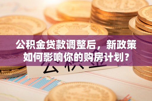 浑源公积金贷款调整后，新政策如何影响你的购房计划？