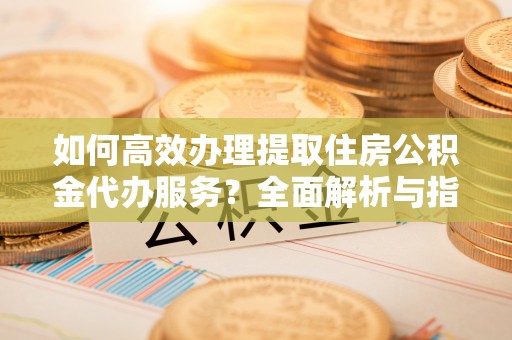 浑源如何高效办理提取住房公积金代办服务？全面解析与指南