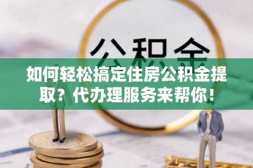 浑源如何轻松搞定住房公积金提取？代办理服务来帮你！