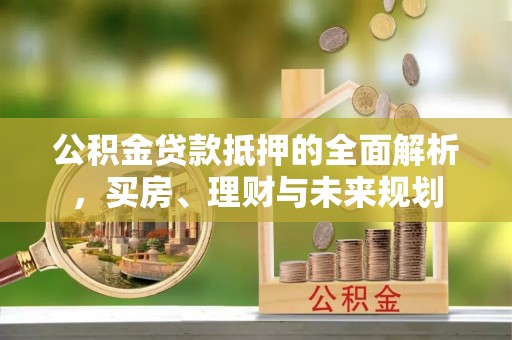 浑源公积金贷款抵押的全面解析，买房、理财与未来规划
