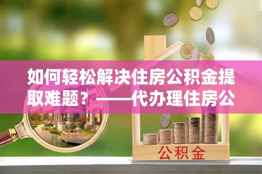 浑源如何轻松解决住房公积金提取难题？——代办理住房公积金提取服务解析