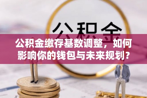 浑源公积金缴存基数调整，如何影响你的钱包与未来规划？