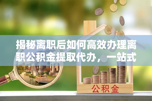浑源揭秘离职后如何高效办理离职公积金提取代办，一站式服务全解析