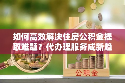 浑源如何高效解决住房公积金提取难题？代办理服务成新趋势