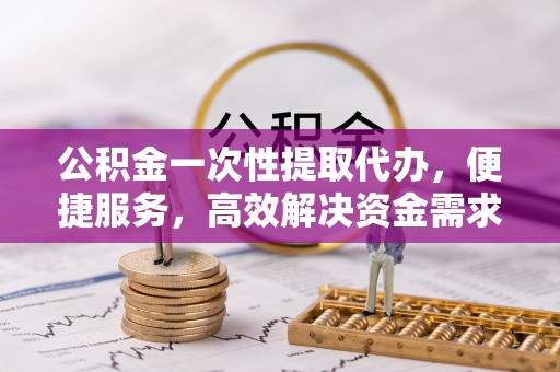浑源公积金一次性提取代办，便捷服务，高效解决资金需求