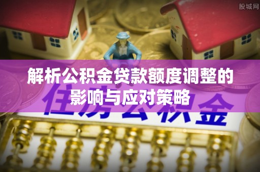 浑源解析公积金贷款额度调整的影响与应对策略
