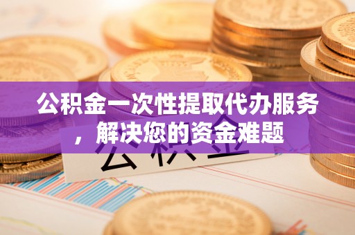 浑源公积金一次性提取代办服务，解决您的资金难题