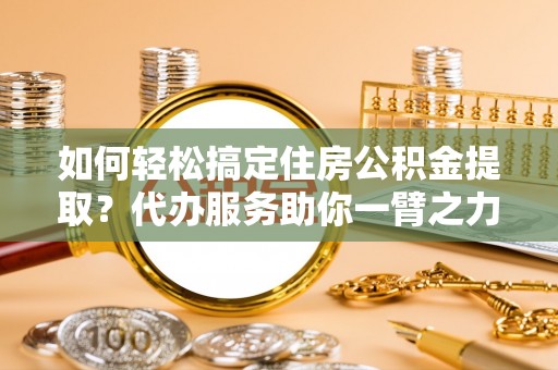 浑源如何轻松搞定住房公积金提取？代办服务助你一臂之力