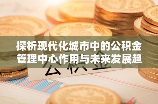 浑源探析现代化城市中的公积金管理中心作用与未来发展趋势