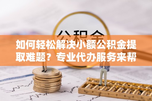 浑源如何轻松解决小额公积金提取难题？专业代办服务来帮忙
