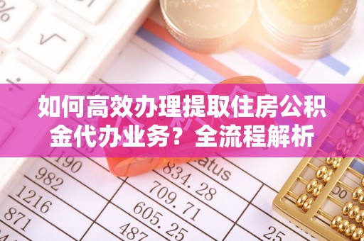 浑源如何高效办理提取住房公积金代办业务？全流程解析