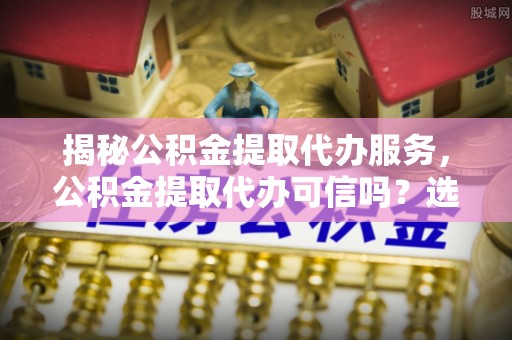 浑源揭秘公积金提取代办服务，公积金提取代办可信吗？选择前你需要知道的真相