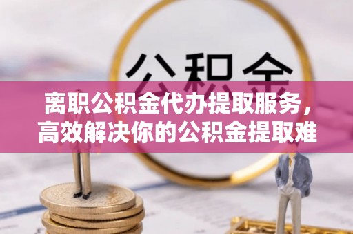 浑源离职公积金代办提取服务，高效解决你的公积金提取难题