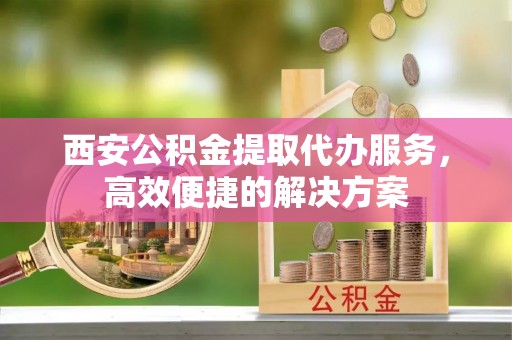 浑源西安公积金提取代办服务，高效便捷的解决方案