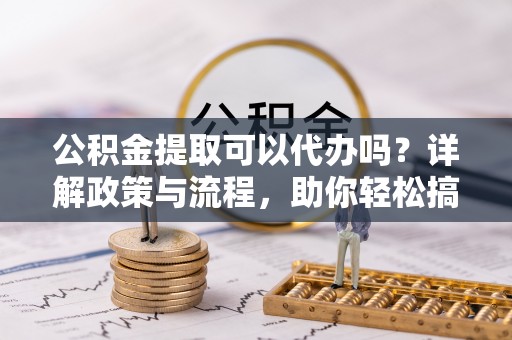 浑源公积金提取可以代办吗？详解政策与流程，助你轻松搞定！