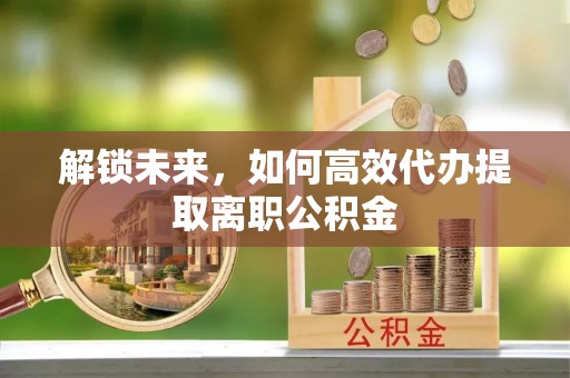 浑源解锁未来，如何高效代办提取离职公积金