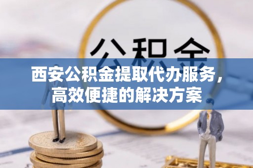 浑源西安公积金提取代办服务，高效便捷的解决方案