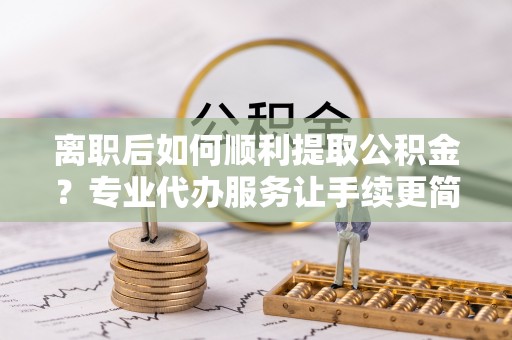 浑源离职后如何顺利提取公积金？专业代办服务让手续更简单
