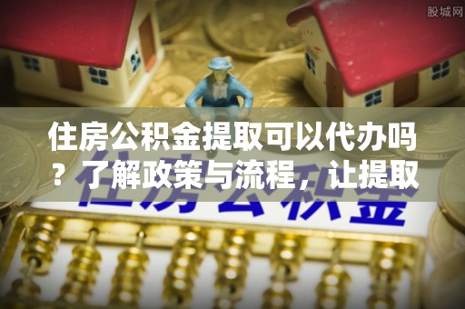 浑源住房公积金提取可以代办吗？了解政策与流程，让提取更便捷