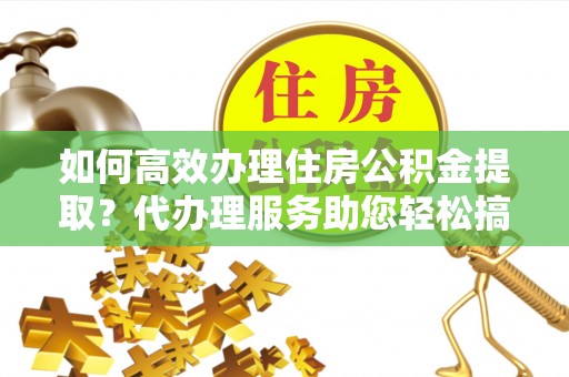 浑源如何高效办理住房公积金提取？代办理服务助您轻松搞定