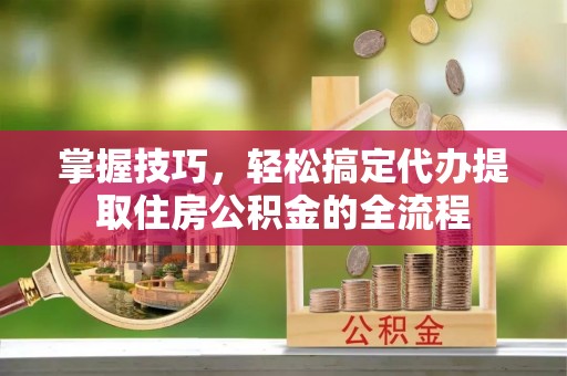 浑源掌握技巧，轻松搞定代办提取住房公积金的全流程