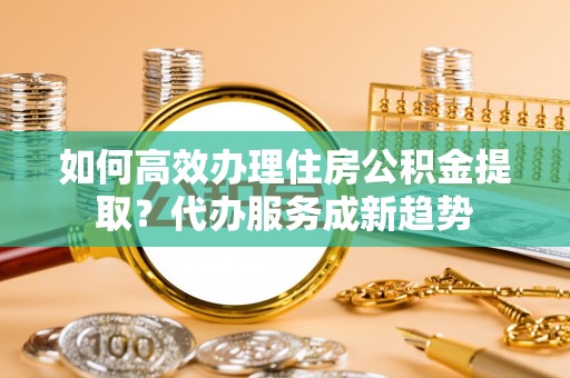 浑源如何高效办理住房公积金提取？代办服务成新趋势