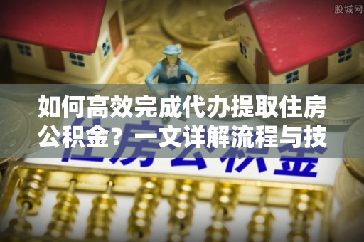 浑源如何高效完成代办提取住房公积金？一文详解流程与技巧