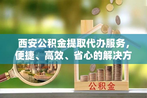 浑源西安公积金提取代办服务，便捷、高效、省心的解决方案