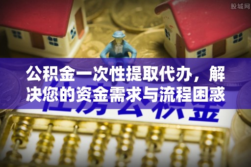 浑源公积金一次性提取代办，解决您的资金需求与流程困惑