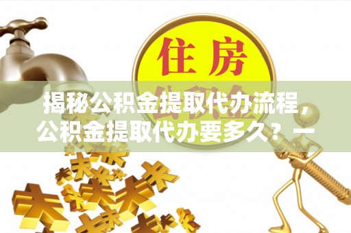 浑源揭秘公积金提取代办流程，公积金提取代办要多久？一文读懂