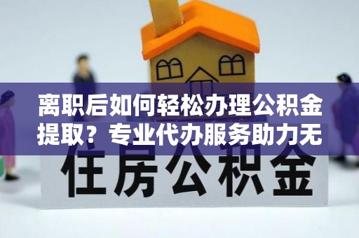 浑源离职后如何轻松办理公积金提取？专业代办服务助力无忧