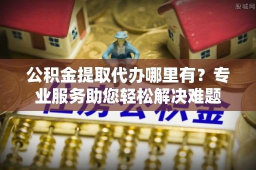 浑源公积金提取代办哪里有？专业服务助您轻松解决难题